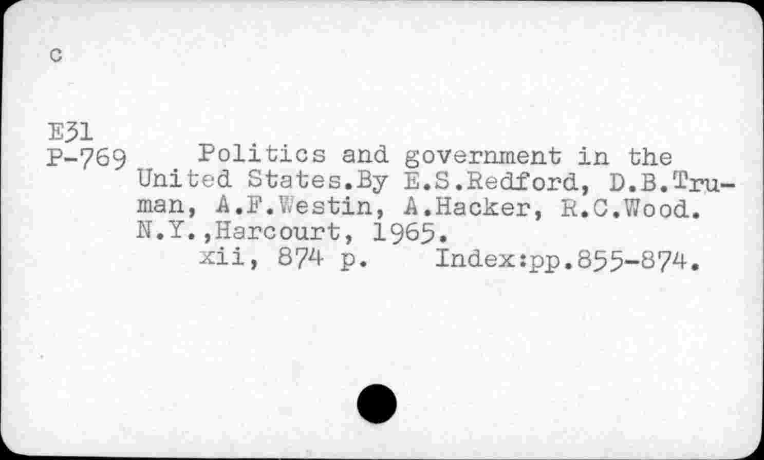 ﻿c
E51
P-769
Politics and government in the United States.By E.S.Redford, D.B.Truman, A.F.Westin, A.Hacker, R.C.Wood. N.Y.,Harcourt, 1965.
xii, 874 p.	Index:pp.855-874.